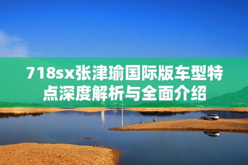 718sx张津瑜国际版车型特点深度解析与全面介绍