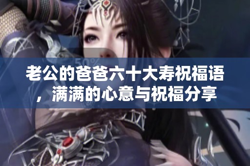 老公的爸爸六十大寿祝福语，满满的心意与祝福分享