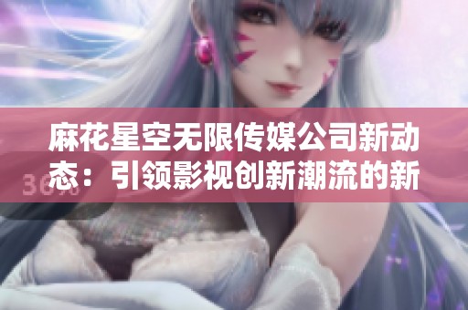 麻花星空无限传媒公司新动态：引领影视创新潮流的新征程