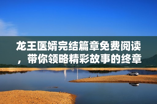 龙王医婿完结篇章免费阅读，带你领略精彩故事的终章