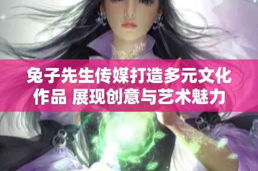 兔子先生传媒打造多元文化作品 展现创意与艺术魅力