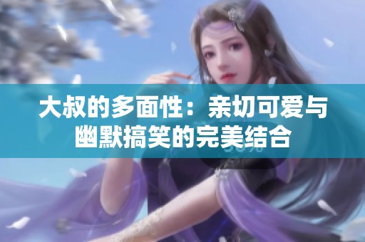 大叔的多面性：亲切可爱与幽默搞笑的完美结合