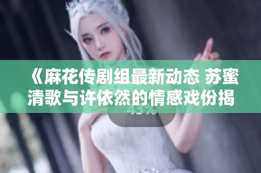 《麻花传剧组最新动态 苏蜜清歌与许依然的情感戏份揭秘》