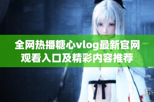 全网热播糖心vlog最新官网观看入口及精彩内容推荐