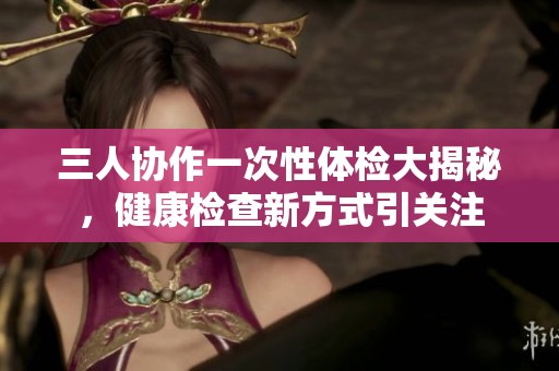 三人协作一次性体检大揭秘，健康检查新方式引关注