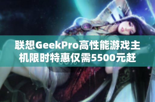 联想GeekPro高性能游戏主机限时特惠仅需5500元赶快抢购