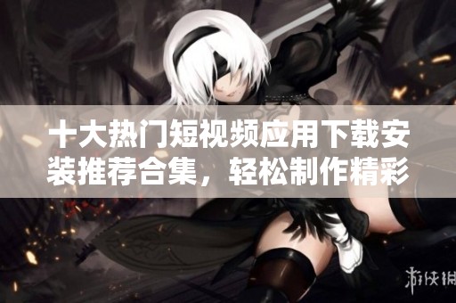 十大热门短视频应用下载安装推荐合集，轻松制作精彩短片
