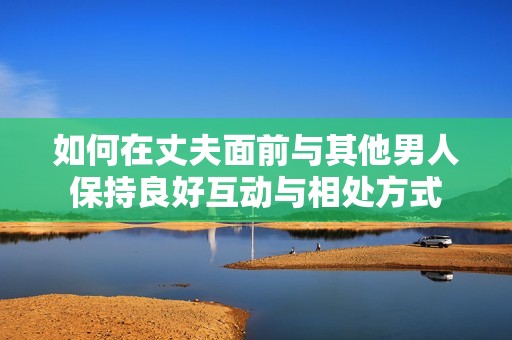如何在丈夫面前与其他男人保持良好互动与相处方式