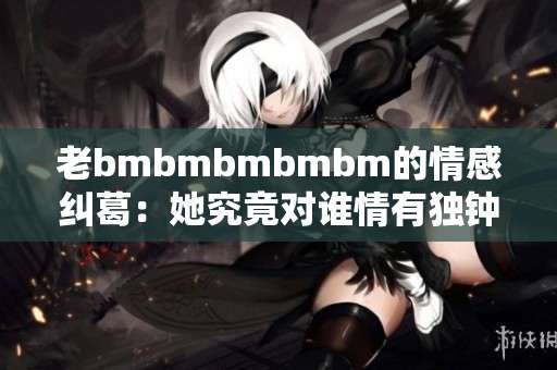 老bmbmbmbmbm的情感纠葛：她究竟对谁情有独钟？