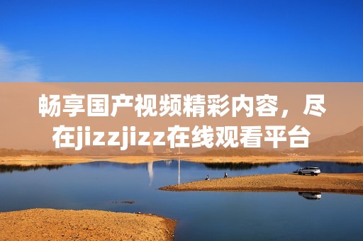 畅享国产视频精彩内容，尽在jizzjizz在线观看平台