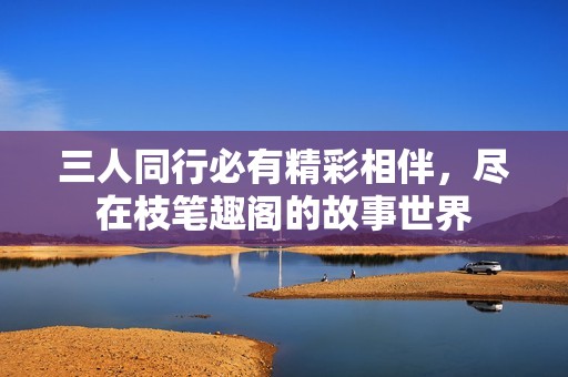 三人同行必有精彩相伴，尽在枝笔趣阁的故事世界