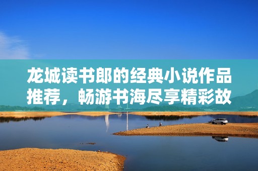 龙城读书郎的经典小说作品推荐，畅游书海尽享精彩故事