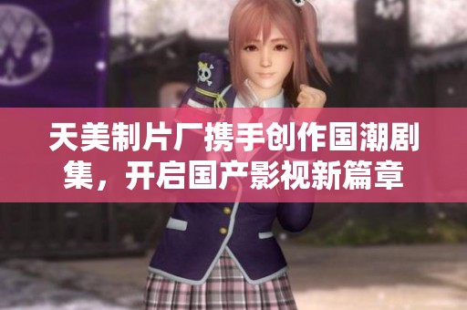 天美制片厂携手创作国潮剧集，开启国产影视新篇章