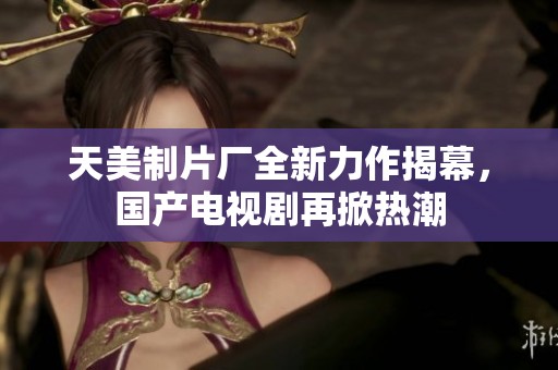 天美制片厂全新力作揭幕，国产电视剧再掀热潮