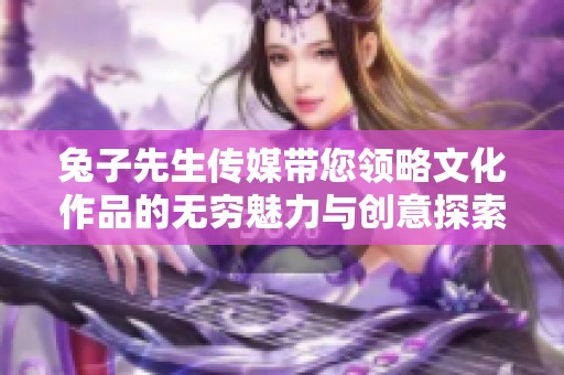 兔子先生传媒带您领略文化作品的无穷魅力与创意探索