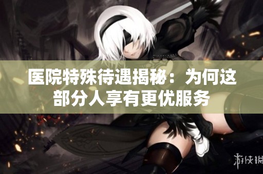 医院特殊待遇揭秘：为何这部分人享有更优服务