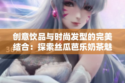 创意饮品与时尚发型的完美结合：探索丝瓜芭乐奶茶魅力之选