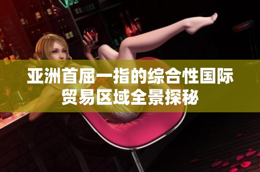 亚洲首屈一指的综合性国际贸易区域全景探秘