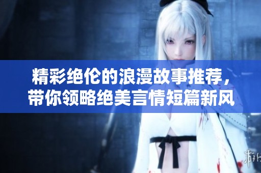 精彩绝伦的浪漫故事推荐，带你领略绝美言情短篇新风尚