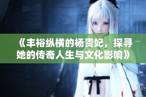 《丰裕纵横的杨贵妃，探寻她的传奇人生与文化影响》