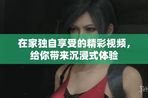 在家独自享受的精彩视频，给你带来沉浸式体验