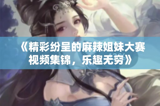 《精彩纷呈的麻辣姐妹大赛视频集锦，乐趣无穷》