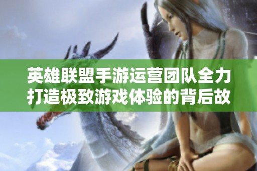 英雄联盟手游运营团队全力打造极致游戏体验的背后故事