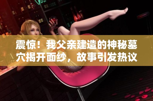 震惊！我父亲建造的神秘墓穴揭开面纱，故事引发热议！