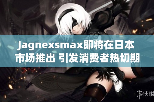 Jagnexsmax即将在日本市场推出 引发消费者热切期待