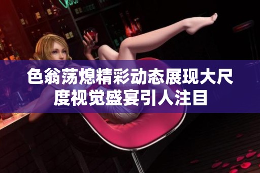 色翁荡熄精彩动态展现大尺度视觉盛宴引人注目