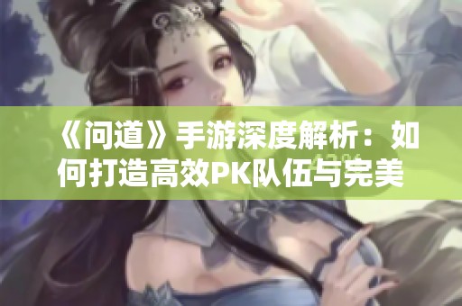《问道》手游深度解析：如何打造高效PK队伍与完美阵容配置