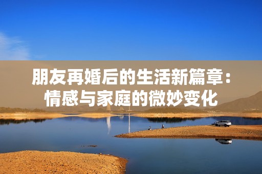 朋友再婚后的生活新篇章：情感与家庭的微妙变化