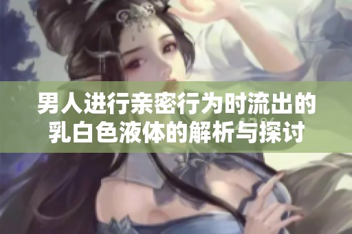 男人进行亲密行为时流出的乳白色液体的解析与探讨