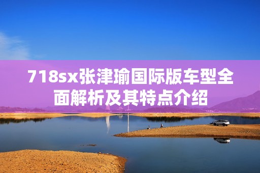 718sx张津瑜国际版车型全面解析及其特点介绍