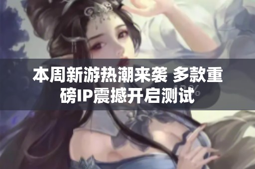 本周新游热潮来袭 多款重磅IP震撼开启测试