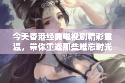 今天香港经典电视剧精彩重温，带你重返那些难忘时光