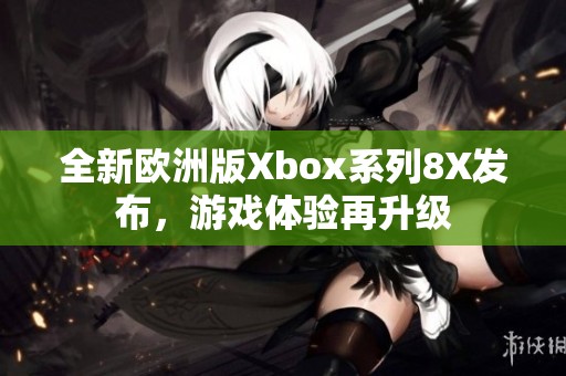 全新欧洲版Xbox系列8X发布，游戏体验再升级