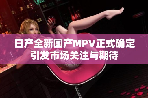 日产全新国产MPV正式确定引发市场关注与期待