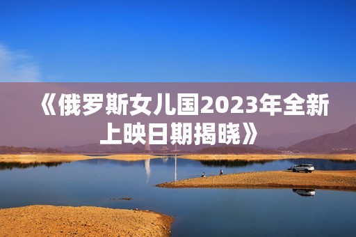 《俄罗斯女儿国2023年全新上映日期揭晓》