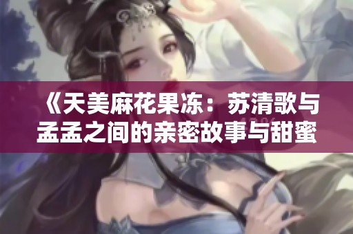 《天美麻花果冻：苏清歌与孟孟之间的亲密故事与甜蜜冒险》