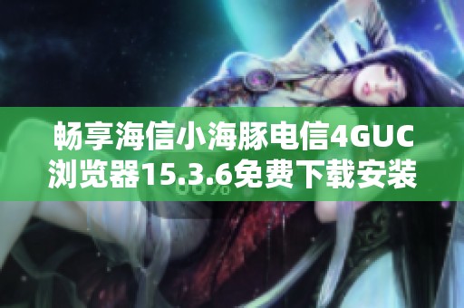 畅享海信小海豚电信4GUC浏览器15.3.6免费下载安装指南