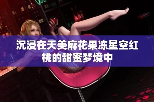 沉浸在天美麻花果冻星空红桃的甜蜜梦境中