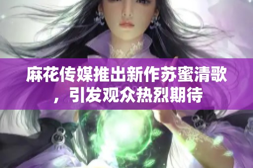 麻花传媒推出新作苏蜜清歌，引发观众热烈期待