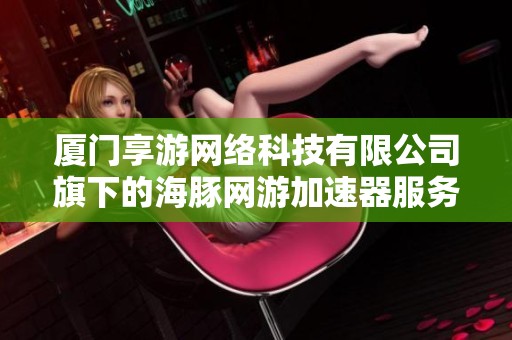 厦门享游网络科技有限公司旗下的海豚网游加速器服务介绍