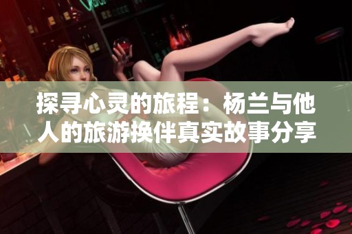 探寻心灵的旅程：杨兰与他人的旅游换伴真实故事分享