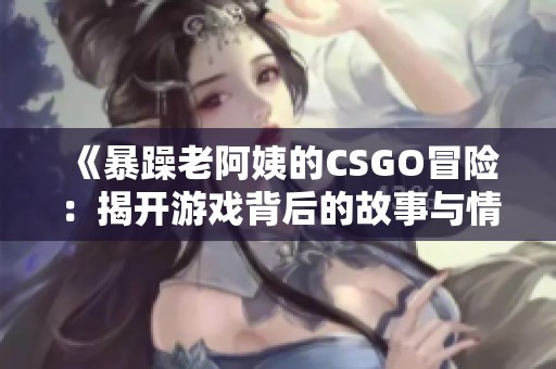 《暴躁老阿姨的CSGO冒险：揭开游戏背后的故事与情感》
