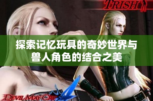 探索记忆玩具的奇妙世界与兽人角色的结合之美