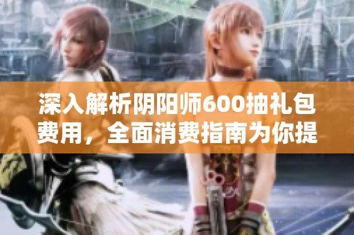 深入解析阴阳师600抽礼包费用，全面消费指南为你提供参考