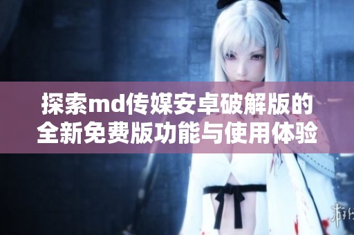 探索md传媒安卓破解版的全新免费版功能与使用体验