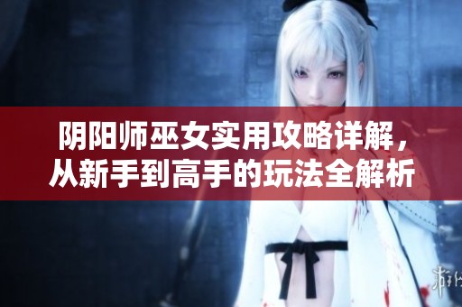 阴阳师巫女实用攻略详解，从新手到高手的玩法全解析